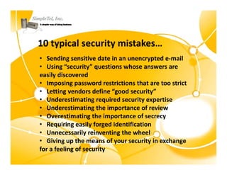 10 typical security mistakes…
• Sending sensitive date in an unencrypted e‐mail
• Using “security” questions whose answers are    
easily discovered
easily discovered
• Imposing password restrictions that are too strict
• Letting vendors define “good security”
• Underestimating req ired sec rit e pertise
   Underestimating required security expertise
• Underestimating the importance of review
• Overestimating the importance of secrecy
• Requiring easily forged identification
• Unnecessarily reinventing the wheel
• Giving up the means of your security in exchange
   Giving up the means of your security in exchange 
for a feeling of security
 