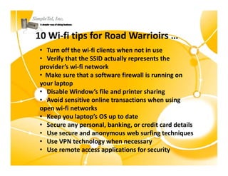 10 Wi‐fi i f R d W i i
10 Wi fi tips for Road Warrioirs …
 • Turn off the wi‐fi clients when not in use
 • Verify that the SSID actually represents the 
 provider’s wi‐fi network
 • Make sure that a software firewall is running on
   Make sure that a software firewall is running on 
 your laptop
 • Disable Window’s file and printer sharing
 • Avoid sensitive online transactions when using
   Avoid sensitive online transactions when using 
 open wi‐fi networks
 • Keep you laptop’s OS up to date
 • Secure any personal, banking, or credit card details
 • Use secure and anonymous web surfing techniques
 • Use VPN technology when necessary
   Use VPN technology when necessary
 • Use remote access applications for security
 