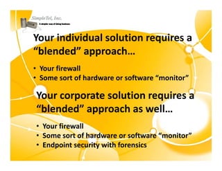 Your individual solution requires a 
“blended” approach…
 blended approach…
• Your firewall
• Some sort of hardware or software “monitor”

Your corporate solution requires a 
Your corporate solution requires a
“blended” approach as well…
• Your firewall
• Some sort of hardware or software “monitor”
• Endpoint security with forensics
 