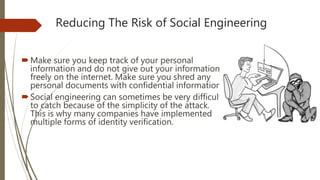 Reducing The Risk of Social Engineering
Make sure you keep track of your personal
information and do not give out your information
freely on the internet. Make sure you shred any
personal documents with confidential information.
Social engineering can sometimes be very difficult
to catch because of the simplicity of the attack.
This is why many companies have implemented
multiple forms of identity verification.
 
