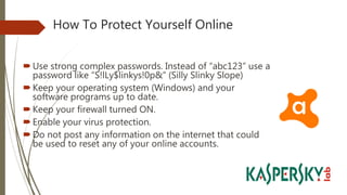 How To Protect Yourself Online
Use strong complex passwords. Instead of “abc123” use a
password like “S!lLy$linkys!0p&” (Silly Slinky Slope)
Keep your operating system (Windows) and your
software programs up to date.
Keep your firewall turned ON.
Enable your virus protection.
Do not post any information on the internet that could
be used to reset any of your online accounts.
 