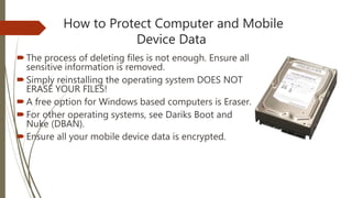 How to Protect Computer and Mobile
Device Data
The process of deleting files is not enough. Ensure all
sensitive information is removed.
Simply reinstalling the operating system DOES NOT
ERASE YOUR FILES!
A free option for Windows based computers is Eraser.
For other operating systems, see Dariks Boot and
Nuke (DBAN).
Ensure all your mobile device data is encrypted.
 