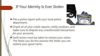 If Your Identity Is Ever Stolen
File a police report with your local police
department.
Check all of your credit reports, notify creditors, and
make sure to dispute any unauthorized transactions
on your accounts.
Swift action must be taken to restore your name.
The faster you do this process the faster you can
restore your good name.
 
