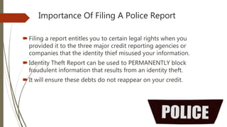 Importance Of Filing A Police Report
Filing a report entitles you to certain legal rights when you
provided it to the three major credit reporting agencies or
companies that the identity thief misused your information.
Identity Theft Report can be used to PERMANENTLY block
fraudulent information that results from an identity theft.
It will ensure these debts do not reappear on your credit.
 