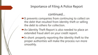 Importance of Filing A Police Report
continued…
It prevents companies from continuing to collect on
the debt that resulted from identity theft or selling
the debt to others for collection.
An Identity Theft Report is also needed to place an
extended fraud alert on your credit report.
In short: properly reporting the identity theft to the
proper authorities will make the process run more
smoothly.
 