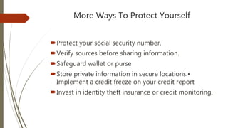 More Ways To Protect Yourself
Protect your social security number.
Verify sources before sharing information.
Safeguard wallet or purse
Store private information in secure locations.•
Implement a credit freeze on your credit report
Invest in identity theft insurance or credit monitoring.
 