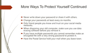 More Ways To Protect Yourself Continued
 Never write down your password or share it with others.
 Change your passwords at least every six months.
 Only friend people you know and trust on your social media
networks.
 When disposing your old computer, make sure you use data
erasing software before you remove it.
 If you have multiple passwords you cannot remember make an
encrypted file with a very strong password to protect it.
 Have the Postal Service hold your mail when you leave town.
 