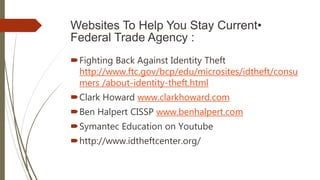 Websites To Help You Stay Current•
Federal Trade Agency :
Fighting Back Against Identity Theft
http://www.ftc.gov/bcp/edu/microsites/idtheft/consu
mers /about-identity-theft.html
Clark Howard www.clarkhoward.com
Ben Halpert CISSP www.benhalpert.com
Symantec Education on Youtube
http://www.idtheftcenter.org/
 