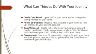 What Can Thieves Do With Your Identity
 Credit Card Fraud : open a CC in your name and or change the
billing address for your cards.
 Phone and Utilities : Open a new accounts in your name or “run
up” charges on your existing account.
 Bank/Financial : Create “fake” checks in your name or account
number , write bad checks in your name , make a “fake” ATM card
to impersonate yours, and or take a loan out in your name.
 Government : Use your DL information to get a DL with your name
and their picture , use your SSN to get benefits, file fraudulent tax
return with your information.
 