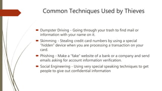 Common Techniques Used by Thieves
 Dumpster Driving - Going through your trash to find mail or
information with your name on it.
 Skimming - Stealing credit card numbers by using a special
“hidden” device when you are processing a transaction on your
card.
 Phishing - Make a “fake” website of a bank or a company and send
emails asking for account information verification.
 Social Engineering - Using very special speaking techniques to get
people to give out confidential information
 