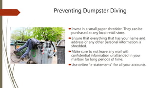 Preventing Dumpster Diving
Invest in a small paper shredder. They can be
purchased at any local retail store.
Ensure that everything that has your name and
address or any other personal information is
shredded.
Make sure to not leave any mail with
confidential information unattended in your
mailbox for long periods of time.
Use online “e-statements” for all your accounts.
 