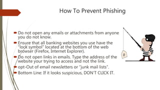 How To Prevent Phishing
Do not open any emails or attachments from anyone
you do not know.
Ensure that all banking websites you use have the
“lock symbol” located at the bottom of the web
browser (Firefox, Internet Explorer).
Do not open links in emails. Type the address of the
website your trying to access and not the link.
opt-Out of email newsletters or “junk mail lists”.
Bottom Line: If it looks suspicious, DON’T CLICK IT.
 