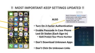 !! MOST IMPORTANT-KEEP SETTINGS UPDATED !!
ALSO
• Turn On 2-Factor Authentication
• Enable Passcode In Case Phone
Lost Or Stolen (Each Sign-in)
• Both Protect Your Phone Number
• Don’t Download Unknown Apps
• Don’t Click On Unknown Links
 
