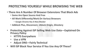 PROTECTING YOURSELF WHILE BROWSING THE WEB
• There Are A Number Of Browser Extensions That Block Ads
• Some Are Open Source And Free
• All Work Differently/Work On Various Browsers
• Google Chrome Has A New Blocker
• Adblock Plus, Disconnect, Ublock Origin, Ghostery
• Protecting Against ISP Selling Web Use Data—Explained On
Privacy Policy
• HTTPS Everywhere
• Use a VPN
• Adjust DNS—Fairly Technical
• Will ISP Block Your Service If You Use Any Of These?
 