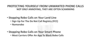 PROTECTING YOURSELF FROM UNWANTED PHONE CALLS
NOT ONLY ANNOYING, THEY ARE OFTEN SCAMMING
• Stopping Robo Calls on Your Land Line
• Sign Up For The Do Not Call Registry (FCC)
• Nomorobo
• Stopping Robo Calls on Your Smart Phone
• Most Carriers Offer An App To Block Robo Calls
 