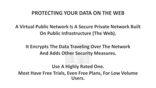 PROTECTING YOUR DATA ON THE WEB
A Virtual Public Network Is A Secure Private Network Built
On Public Infrastructure (The Web).
It Encrypts The Data Traveling Over The Network
And Adds Other Security Measures.
Use A Highly Rated One.
Most Have Free Trials, Even Free Plans, For Low Volume
Users.
 