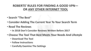 ROBERTS’ RULES FOR FINDING A GOOD VPN—
OR ANY OTHER INTERNET TOOL
• Search “The Best”
• Consider Adding The Current Year To Your Search Term
• Read The Reviews
• In 2018 Don’t Consider Reviews Written Before 2017
• Choose The Tool That Best Meets Your Needs And Lifestyle
• Download The Tool
• Follow Instructions
• Carefully Examine The Settings
 