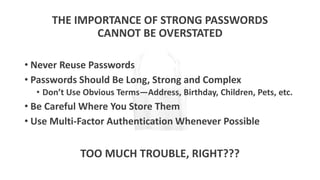 THE IMPORTANCE OF STRONG PASSWORDS
CANNOT BE OVERSTATED
• Never Reuse Passwords
• Passwords Should Be Long, Strong and Complex
• Don’t Use Obvious Terms—Address, Birthday, Children, Pets, etc.
• Be Careful Where You Store Them
• Use Multi-Factor Authentication Whenever Possible
TOO MUCH TROUBLE, RIGHT???
 