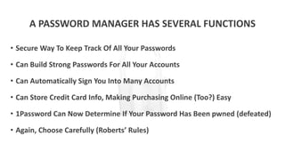 A PASSWORD MANAGER HAS SEVERAL FUNCTIONS
• Secure Way To Keep Track Of All Your Passwords
• Can Build Strong Passwords For All Your Accounts
• Can Automatically Sign You Into Many Accounts
• Can Store Credit Card Info, Making Purchasing Online (Too?) Easy
• 1Password Can Now Determine If Your Password Has Been pwned (defeated)
• Again, Choose Carefully (Roberts’ Rules)
 