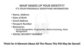 WHAT MAKES UP YOUR IDENTITY?
IT’S YOUR PERSONALLY IDENTIFYING INFORMATION
• Name, Address
• Date of Birth
• Email Address
• Passport Number
• Biometrics
• Facial Recognition, Fingerprints, Retina Scanning, Voice
Recognition
• SOCIAL SECURITY NUMBER
Think For A Moment About All The Places This PDI May Be Stored!
 