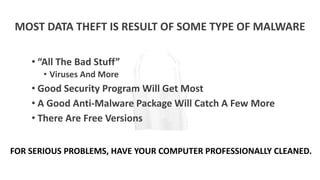 MOST DATA THEFT IS RESULT OF SOME TYPE OF MALWARE
• “All The Bad Stuff”
• Viruses And More
• Good Security Program Will Get Most
• A Good Anti-Malware Package Will Catch A Few More
• There Are Free Versions
FOR SERIOUS PROBLEMS, HAVE YOUR COMPUTER PROFESSIONALLY CLEANED.
 