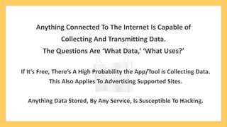 Anything Connected To The Internet Is Capable of
Collecting And Transmitting Data.
The Questions Are ‘What Data,’ ‘What Uses?’
If It’s Free, There’s A High Probability the App/Tool is Collecting Data.
This Also Applies To Advertising Supported Sites.
Anything Data Stored, By Any Service, Is Susceptible To Hacking.
 