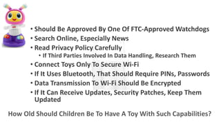 • Should Be Approved By One Of FTC-Approved Watchdogs
• Search Online, Especially News
• Read Privacy Policy Carefully
• If Third Parties Involved In Data Handling, Research Them
• Connect Toys Only To Secure Wi-Fi
• If It Uses Bluetooth, That Should Require PINs, Passwords
• Data Transmission To Wi-Fi Should Be Encrypted
• If It Can Receive Updates, Security Patches, Keep Them
Updated
How Old Should Children Be To Have A Toy With Such Capabilities?
 