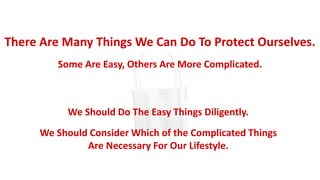 There Are Many Things We Can Do To Protect Ourselves.
Some Are Easy, Others Are More Complicated.
We Should Do The Easy Things Diligently.
We Should Consider Which of the Complicated Things
Are Necessary For Our Lifestyle.
 