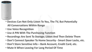 • Devices Can Not Only Listen To You, The TV, But Potentially
All Conversations Within Range
• Use Voice Recognition
• Use A PIN With The Purchasing Function
• Recordings Are Sent To Storage; Listen And Then Delete Them
• Don’t Connect Speaker To Home Security - Smart Door Locks, etc.
• Don’t Store Sensitive Info – Bank Account, Credit Card, etc.
• Mute It When Leaving For Long Period Of Time
 