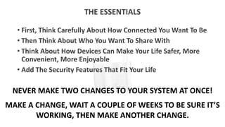 THE ESSENTIALS
• First, Think Carefully About How Connected You Want To Be
• Then Think About Who You Want To Share With
• Think About How Devices Can Make Your Life Safer, More
Convenient, More Enjoyable
• Add The Security Features That Fit Your Life
NEVER MAKE TWO CHANGES TO YOUR SYSTEM AT ONCE!
MAKE A CHANGE, WAIT A COUPLE OF WEEKS TO BE SURE IT’S
WORKING, THEN MAKE ANOTHER CHANGE.
 