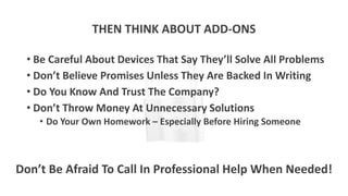 THEN THINK ABOUT ADD-ONS
• Be Careful About Devices That Say They’ll Solve All Problems
• Don’t Believe Promises Unless They Are Backed In Writing
• Do You Know And Trust The Company?
• Don’t Throw Money At Unnecessary Solutions
• Do Your Own Homework – Especially Before Hiring Someone
Don’t Be Afraid To Call In Professional Help When Needed!
 