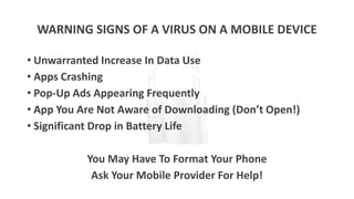 WARNING SIGNS OF A VIRUS ON A MOBILE DEVICE
• Unwarranted Increase In Data Use
• Apps Crashing
• Pop-Up Ads Appearing Frequently
• App You Are Not Aware of Downloading (Don’t Open!)
• Significant Drop in Battery Life
You May Have To Format Your Phone
Ask Your Mobile Provider For Help!
 