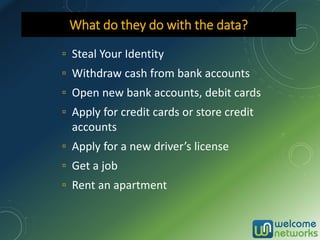 ▫ Steal Your Identity
▫ Withdraw cash from bank accounts
▫ Open new bank accounts, debit cards
▫ Apply for credit cards or store credit
accounts
▫ Apply for a new driver’s license
▫ Get a job
▫ Rent an apartment
What do they do with the data?
 