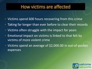 ▫ Victims spend 600 hours recovering from this crime
▫ Taking far longer than ever before to clear their records
▫ Victims often struggle with the impact for years
▫ Emotional impact on victims is linked to that felt by
victims of more violent crime
▫ Victims spend an average of $2,000.00 in out-of-pocket
expenses
How victims are affected
 