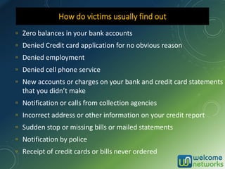 ▫ Zero balances in your bank accounts
▫ Denied Credit card application for no obvious reason
▫ Denied employment
▫ Denied cell phone service
▫ New accounts or charges on your bank and credit card statements
that you didn’t make
▫ Notification or calls from collection agencies
▫ Incorrect address or other information on your credit report
▫ Sudden stop or missing bills or mailed statements
▫ Notification by police
▫ Receipt of credit cards or bills never ordered
How do victims usually find out
 