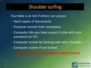 Your data is at risk if others can access:
▫ Hard copies of documents
▫ Personal records from workplace
▫ Computer (do you have a post-it note with your
password on it?)
▫ Computer screen by looking over your shoulder
▫ Computer screen if not locked
Tax documents are an identity thief’s dream
Shoulder surfing
 