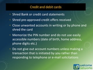 ▫ Shred Bank or credit card statements
▫ Shred pre-approved credit offers received
▫ Close unwanted accounts in writing or by phone and
shred the card
▫ Memorize the PIN number and do not use easily
accessible numbers (date of birth, home address,
phone digits etc.)
▫ Do not give out account numbers unless making a
transaction that is initiated by you rather than
responding to telephone or e-mail solicitations
Credit and debit cards
 