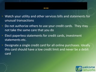 ▫ Watch your utility and other services bills and statements for
unusual transactions
▫ Do not authorize others to use your credit cards. They may
not take the same care that you do
▫ Elect paperless statements for credit cards, investment
statements etc.
▫ Designate a single credit card for all online purchases. Ideally
this card should have a low credit limit and never be a debit
card
... …
 