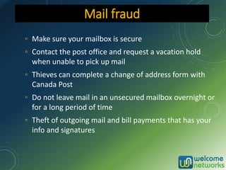 ▫ Make sure your mailbox is secure
▫ Contact the post office and request a vacation hold
when unable to pick up mail
▫ Thieves can complete a change of address form with
Canada Post
▫ Do not leave mail in an unsecured mailbox overnight or
for a long period of time
▫ Theft of outgoing mail and bill payments that has your
info and signatures
Mail fraud
 