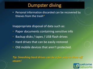 • Personal information discarded can be recovered by
thieves from the trash*
Inappropriate disposal of data such as:
▫ Paper documents containing sensitive info
▫ Backup disks / tapes / USB flash drives
▫ Hard drives that can be easily restored
▫ Old mobile devices that aren’t protected.
Tip: Smashing hard drives can be a fun way to blow off
steam!
Dumpster diving
 