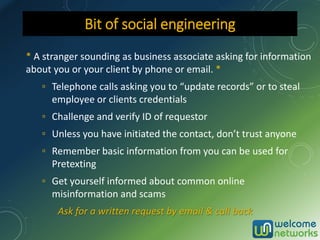 * A stranger sounding as business associate asking for information
about you or your client by phone or email. *
▫ Telephone calls asking you to “update records” or to steal
employee or clients credentials
▫ Challenge and verify ID of requestor
▫ Unless you have initiated the contact, don’t trust anyone
▫ Remember basic information from you can be used for
Pretexting
▫ Get yourself informed about common online
misinformation and scams
Ask for a written request by email & call back
Bit of social engineering
 