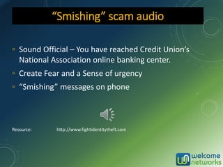 ▫ Sound Official – You have reached Credit Union’s
National Association online banking center.
▫ Create Fear and a Sense of urgency
▫ “Smishing” messages on phone
Resource: http://www.fightidentitytheft.com
“Smishing” scam audio
 