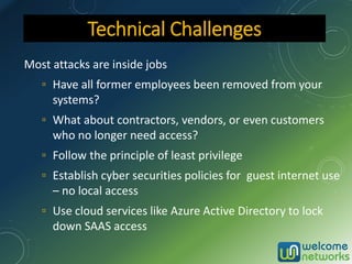 Most attacks are inside jobs
▫ Have all former employees been removed from your
systems?
▫ What about contractors, vendors, or even customers
who no longer need access?
▫ Follow the principle of least privilege
▫ Establish cyber securities policies for guest internet use
– no local access
▫ Use cloud services like Azure Active Directory to lock
down SAAS access
Technical Challenges
 