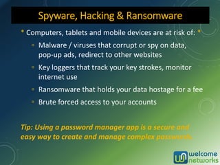 * Computers, tablets and mobile devices are at risk of: *
▫ Malware / viruses that corrupt or spy on data,
pop-up ads, redirect to other websites
▫ Key loggers that track your key strokes, monitor
internet use
▫ Ransomware that holds your data hostage for a fee
▫ Brute forced access to your accounts
Tip: Using a password manager app is a secure and
easy way to create and manage complex passwords.
Spyware, Hacking & Ransomware
 