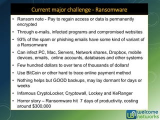 Current major challenge - Ransomware
• Ransom note - Pay to regain access or data is permanently
encrypted
• Through e-mails, infected programs and compromised websites
• 93% of the spam or phishing emails have some kind of variant of
a Ransomware
• Can infect PC, Mac, Servers, Network shares, Dropbox, mobile
devices, emails, online accounts, databases and other systems
• Few hundred dollars to over tens of thousands of dollars!
• Use BitCoin or other hard to trace online payment method
• Nothing helps but GOOD backups, may lay dormant for days or
weeks
• Infamous CryptoLocker, Cryptowall, Lockey and KeRanger
• Horror story – Ransomware hit 7 days of productivity, costing
around $300,000
 