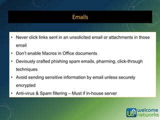 Emails
• Never click links sent in an unsolicited email or attachments in those
email
• Don’t enable Macros in Office documents
• Deviously crafted phishing spam emails, pharming, click-through
techniques
• Avoid sending sensitive information by email unless securely
encrypted
• Anti-virus & Spam filtering – Must if in-house server
 
