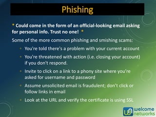 * Could come in the form of an official-looking email asking
for personal info. Trust no one! *
Some of the more common phishing and smishing scams:
▫ You're told there's a problem with your current account
▫ You're threatened with action (i.e. closing your account)
if you don't respond.
▫ Invite to click on a link to a phony site where you’re
asked for username and password
▫ Assume unsolicited email is fraudulent; don’t click or
follow links in email
▫ Look at the URL and verify the certificate is using SSL
Phishing
 