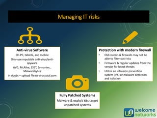 Managing IT risks
Anti-virus Software
On PC, tablets, and mobile
Only use reputable anti-virus/anti-
spyware
AVG, McAfee, ESET, Symantec ,
Malwarebytes
In doubt – upload file to virustotal.com
Fully Patched Systems
Malware & exploit kits target
unpatched systems
Protection with modern firewall
• Old routers & firewalls may not be
able to filter out risks
• Firmware & regular updates from the
vendor for latest threats
• Utilize an intrusion prevention
system (IPS) or malware detection
and isolation
 
