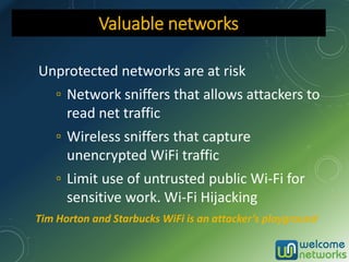 Unprotected networks are at risk
▫ Network sniffers that allows attackers to
read net traffic
▫ Wireless sniffers that capture
unencrypted WiFi traffic
▫ Limit use of untrusted public Wi-Fi for
sensitive work. Wi-Fi Hijacking
Valuable networks
Tim Horton and Starbucks WiFi is an attacker’s playground
 