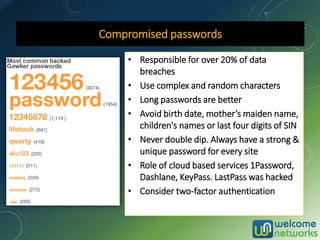 Compromised passwords
• Responsible for over 20% of data
breaches
• Use complex and random characters
• Long passwords are better
• Avoid birth date, mother’s maiden name,
children's names or last four digits of SIN
• Never double dip. Always have a strong &
unique password for every site
• Role of cloud based services 1Password,
Dashlane, KeyPass. LastPass was hacked
• Consider two-factor authentication
 